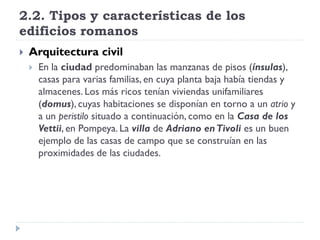 2.2. Tipos y características de los
edificios romanos
   Arquitectura civil
       En la ciudad predominaban las manzanas de pisos (ínsulas),
        casas para varias familias, en cuya planta baja había tiendas y
        almacenes. Los más ricos tenían viviendas unifamiliares
        (domus), cuyas habitaciones se disponían en torno a un atrio y
        a un peristilo situado a continuación, como en la Casa de los
        Vettii, en Pompeya. La villa de Adriano en Tivoli es un buen
        ejemplo de las casas de campo que se construían en las
        proximidades de las ciudades.
 