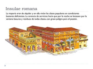Insulae romana
La mayoría eran de alquiler y en ella vivían las clases populares en condiciones
bastante deficientes. La carencia de servicios hacía que por la noche se lanzasen por la
ventana basuras y residuos de todas clases, con grave peligro para el peatón.
 