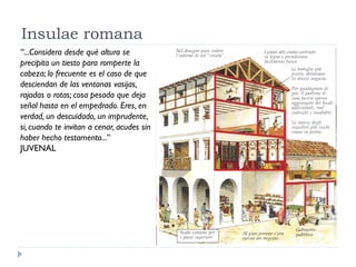 Insulae romana
“...Considera desde qué altura se
precipita un tiesto para romperte la
cabeza; lo frecuente es el caso de que
desciendan de las ventanas vasijas,
rajadas o rotas; cosa pesada que deja
señal hasta en el empedrado. Eres, en
verdad, un descuidado, un imprudente,
si, cuando te invitan a cenar, acudes sin
haber hecho testamento...”
JUVENAL
 