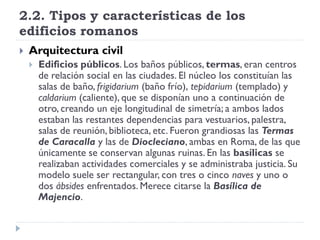 2.2. Tipos y características de los
edificios romanos
   Arquitectura civil
       Edificios públicos. Los baños públicos, termas, eran centros
        de relación social en las ciudades. El núcleo los constituían las
        salas de baño, frigidarium (baño frío), tepidarium (templado) y
        caldarium (caliente), que se disponían uno a continuación de
        otro, creando un eje longitudinal de simetría; a ambos lados
        estaban las restantes dependencias para vestuarios, palestra,
        salas de reunión, biblioteca, etc. Fueron grandiosas las Termas
        de Caracalla y las de Diocleciano, ambas en Roma, de las que
        únicamente se conservan algunas ruinas. En las basílicas se
        realizaban actividades comerciales y se administraba justicia. Su
        modelo suele ser rectangular, con tres o cinco naves y uno o
        dos ábsides enfrentados. Merece citarse la Basílica de
        Majencio.
 