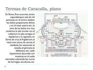 Termas de Caracalla, plano
En Roma. Eran enormes, tenían
       capacidad para más de mil
 personas; en el centro estaban
  los baños propiamente dichos
      y en el resto estaría etc.; la
      zona de los baños era muy
 simétrica, la sala circular era el
    caldarium, la sala contigua el
     tepidarium y la siguiente, en
forma de cruz, el frigidarium; el
  resto eran zonas de recreo, el
       vestíbulo, los vestuarios, el
            estadio, el gimnasio, la
             biblioteca, etc.; todo
      lujosamente decorado con
             mosaicos en el suelo,
mármoles cubriendo los muros
    de hormigón, esculturas, etc.
 