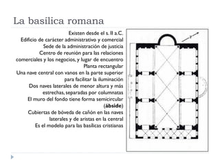 La basílica romana
                          Existen desde el s. II a.C.
  Edificio de carácter administrativo y comercial
             Sede de la administración de justicia
           Centro de reunión para las relaciones
comerciales y los negocios, y lugar de encuentro
                                  Planta rectangular
Una nave central con vanos en la parte superior
                        para facilitar la iluminación
      Dos naves laterales de menor altura y más
             estrechas, separadas por columnatas
     El muro del fondo tiene forma semicircular
                                             (ábside)
     Cubiertas de bóveda de cañón en las naves
                laterales y de aristas en la central
         Es el modelo para las basílicas cristianas
 