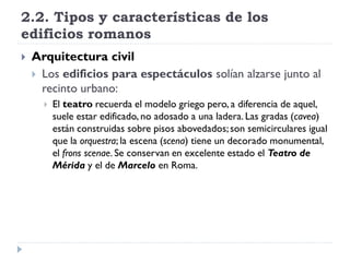 2.2. Tipos y características de los
edificios romanos
   Arquitectura civil
     Los edificios para espectáculos solían alzarse junto al
      recinto urbano:
         El teatro recuerda el modelo griego pero, a diferencia de aquel,
          suele estar edificado, no adosado a una ladera. Las gradas (cavea)
          están construidas sobre pisos abovedados; son semicirculares igual
          que la orquestra; la escena (scena) tiene un decorado monumental,
          el frons scenae. Se conservan en excelente estado el Teatro de
          Mérida y el de Marcelo en Roma.
 