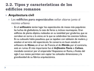 2.2. Tipos y características de los
edificios romanos
   Arquitectura civil
     Los edificios para espectáculos solían alzarse junto al
      recinto urbano:
         En el anfiteatro tenían lugar los espectáculos de masas más populares:
          las luchas de gladiadores, la caza de fieras e, incluso naumaquias. Eran
          edificios de planta elíptica, rodeados en su totalidad por graderíos, que se
          cerraban en torno a la arena, en la que se celebraban los eventos lúdicos.
          En su subsuelo había pasadizos, que se tapaban con tablazón de madera, y
          estaban al servicio del espectáculo. Se conserva en buen estado el
          anfiteatro de Nimes, en el sur de Francia; el de Mérida, por el contrario,
          está en ruinas. El más importante fue el Anfiteatro Flavio o Coliseo,
          mandado construir por el emperador Vespasiano en Roma, a finales del
          siglo I; sus restos permiten aún captar las colosales dimensiones y la
          grandiosidad de su fábrica arquitectónica.
 