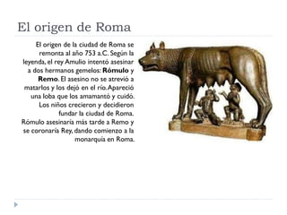 El origen de Roma
     El origen de la ciudad de Roma se
      remonta al año 753 a.C. Según la
leyenda, el rey Amulio int...