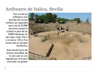 Anfiteatro de Itálica, Sevilla
        Fue uno de los
        anfiteatros más
    grandes del mundo
romano, con capacidad
   para más de 25.000
    personas, aunque la
 ciudad no pasó de los
   8.000 habitantes. Su
eje mayor mide 154 m
y el menor 130 m. Fue
construido en tiempos
            de Adriano.
  Está situado fuera del
 recinto amurallado de
    la nova urbs, en una
vaguada que sirve para
  acomodar sus gradas.
 
