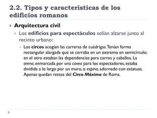 2.2. Tipos y características de los
edificios romanos
   Arquitectura civil
     Los edificios para espectáculos solían alzarse junto al
      recinto urbano:
         Los circos acogían las carreras de cuádrigas.Tenían forma
          rectangular alargada que se cerraba en un extremo en semicírculo;
          en el otro estaban las dependencias para carros y caballos. La
          arena, enmarcada por una cavea para los espectadores, estaba
          dividida a lo largo por un muro, o espina, adornado con estatuas.
          Apenas quedan restos del Circo Máximo de Roma.
 