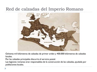 Red de calzadas del Imperio Romano




Ochenta mil kilómetros de calzadas de primer orden y 400.000 kilómetros de calzadas
locales.
Por las calzadas principales discurría el servicio postal.
Las legiones romanas eran responsables de la construcción de las calzadas, ayudada por
poblaciones locales.
 