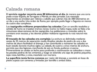 Calzada romana
El servicio regular recorría unos 80 kilómetros al día, de manera que una carta
podía cruzar España, de Tarragona a Mérida, en diez jornadas. Los mensajes
importantes se enviaban por relevos a caballo que cubrían más de 300 kilómetros en
un día y una noche. Una orden de Roma, por ejemplo, podía llegar a Sagunto en menos
de cuatro días completos.
Los topógrafos militares proyectaban las calzadas. Con un sencillo teodolito y
señales de humo se trazaban tramos rectos. Como no había mapas, todo se fiaba a las
minuciosas observaciones de los topógrafos. Las poblaciones o viviendas sobre la
carretera eran escasas, y los desvíos podían realizarse siguiendo la ruta natural más
breve.
El trazado de las calzadas era complejo. La anchura se delimitaba mediante
zanjas de 25 metros de separación media. Amplios taludes de piedra de uno a dos
metros de altura facilitaban el drenaje, y han contribuido a mantener las calzadas en
buen estado durante muchos siglos. La calzada, de cuatro a cinco metros de anchura,
permitía que dos legiones, marchando de seis en fondo, pudieran cruzarse.
Primeramente se cavaba un lecho poco profundo, a continuación se colocaban a mano
las pesadas piedras de los cimientos, y luego se extendía una capa de piedras pequeñas,
tejas rotas, ladrillos y creta, mezclado con mortero.
La superficie tenía forma convexa por razón del drenaje, y consistía en losas de
piedra sujetas con cemento y limitadas por bordillo a ambos lados.
 