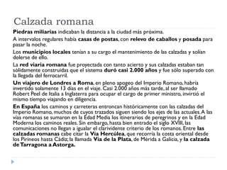 Calzada romana
Piedras miliarias indicaban la distancia a la ciudad más próxima.
A intervalos regulares había casas de postas, con relevo de caballos y posada para
pasar la noche.
Los municipios locales tenían a su cargo el mantenimiento de las calzadas y solían
dolerse de ello.
La red viaria romana fue proyectada con tanto acierto y sus calzadas estaban tan
sólidamente construidas que el sistema duró casi 2.000 años y fue sólo superado con
la llegada del ferrocarril.
Un viajero de Londres a Roma, en pleno apogeo del Imperio Romano, habría
invertido solamente 13 días en el viaje. Casi 2.000 años más tarde, al ser llamado
Robert Peel de Italia a Inglaterra para ocupar el cargo de primer ministro, invirtió el
mismo tiempo viajando en diligencia.
En España los caminos y carreteras entroncan históricamente con las calzadas del
Imperio Romano, muchos de cuyos trazados siguen siendo los ejes de las actuales. A las
vías romanas se sumaron en la Edad Media los itinerarios de peregrinos y en la Edad
Moderna los caminos reales. Sin embargo, hasta bien entrado el siglo XVIII, las
comunicaciones no llegan a igualar el clarividente criterio de los romanos. Entre las
calzadas romanas cabe citar la Vía Hercúlea, que recorría la costa oriental desde
los Pirineos hasta Cádiz; la llamada Vía de la Plata, de Mérida a Galicia, y la calzada
de Tarragona a Astorga.
 