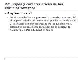 2.2. Tipos y características de los
edificios romanos
   Arquitectura civil
       Los ríos se salvaban por puentes. La maestría romana resolvía
        el apoyo en el lecho del río mediante grandes pilares de piedra
        y los enlazaba con grandes arcos sobre los que discurría la
        calzada. Son especialmente destacados los de Mérida, de
        Alcántara y el Pont du Gard, en Nîmes.
 