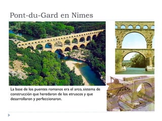 Pont-du-Gard en Nimes




La base de los puentes romanos era el arco, sistema de
construcción que heredaron de los etruscos y que
desarrollaron y perfeccionaron.
 