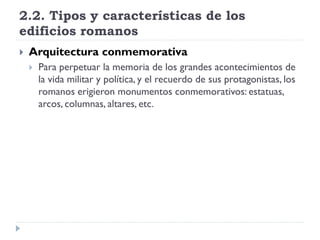 2.2. Tipos y características de los
edificios romanos
   Arquitectura conmemorativa
       Para perpetuar la memoria de los grandes acontecimientos de
        la vida militar y política, y el recuerdo de sus protagonistas, los
        romanos erigieron monumentos conmemorativos: estatuas,
        arcos, columnas, altares, etc.
 