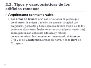 2.2. Tipos y características de los
edificios romanos
   Arquitectura conmemorativa
       Los arcos de triunfo eran construcciones en piedra que
        continuaron la antigua tradición de adornar la capital con
        colgaduras, guirnaldas y flores para los desfiles triunfales de los
        generales victoriosos. Suelen tener un arco (algunas veces tres)
        sobre pilares, con columnas adosadas y relieves
        conmemorativos. Se conservan en buen estado el Arco de
        Tito y el de Constantino, ambos en Roma, y el de Bará en
        Tarragona.
 