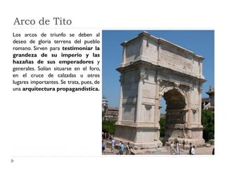 Arco de Tito
Los arcos de triunfo se deben al
deseo de gloria terrena del pueblo
romano. Sirven para testimoniar la
grandeza de su imperio y las
hazañas de sus emperadores y
generales. Solían situarse en el foro,
en el cruce de calzadas u otros
lugares importantes. Se trata, pues, de
una arquitectura propagandística.
 