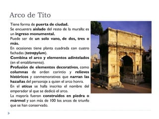 Arco de Tito
Tiene forma de puerta de ciudad.
Se encuentra aislado del resto de la muralla: es
un ingreso monumental.
Puede ser de un solo vano, de dos, tres o
más.
En ocasiones tiene planta cuadrada con cuatro
fachadas (tetrapylum).
Combina el arco y elementos adintelados
(en el entablamento).
Profusión de elementos decorativos, como
columnas de orden corintio y relieves
históricos y conmemorativos que narran las
hazañas del personaje a quien el arco honra.
En el aticus se halla inscrito el nombre del
emperador al que se dedicó el arco.
La mayoría fueron construidos en piedra o
mármol y son más de 100 los arcos de triunfo
que se han conservado.
 