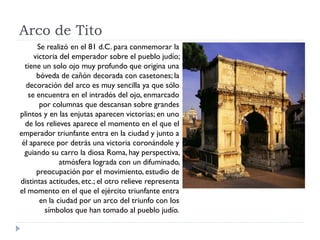 Arco de Tito
      Se realizó en el 81 d.C. para conmemorar la
     victoria del emperador sobre el pueblo judío;
  tiene un solo ojo muy profundo que origina una
      bóveda de cañón decorada con casetones; la
  decoración del arco es muy sencilla ya que sólo
   se encuentra en el intradós del ojo, enmarcado
       por columnas que descansan sobre grandes
plintos y en las enjutas aparecen victorias; en uno
  de los relieves aparece el momento en el que el
emperador triunfante entra en la ciudad y junto a
 él aparece por detrás una victoria coronándole y
  guiando su carro la diosa Roma, hay perspectiva,
              atmósfera lograda con un difuminado,
      preocupación por el movimiento, estudio de
distintas actitudes, etc.; el otro relieve representa
el momento en el que el ejército triunfante entra
       en la ciudad por un arco del triunfo con los
         símbolos que han tomado al pueblo judío.
 