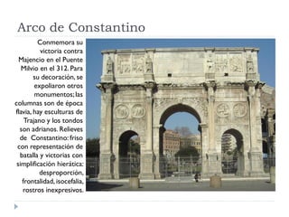 Arco de Constantino
         Conmemora su
          victoria contra
  Majencio en el Puente
   Milvio en el 312. Para
        su decoración, se
        expoliaron otros
        monumentos; las
columnas son de época
flavia, hay esculturas de
    Trajano y los tondos
  son adrianos. Relieves
  de Constantino: friso
 con representación de
  batalla y victorias con
 simplificación hierática:
          desproporción,
   frontalidad, isocefalia,
   rostros inexpresivos.
 