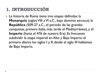 1. INTRODUCCIÓN
   La historia de Roma tiene tres etapas definidas: la
    Monarquía (siglos VIII a VI a.C., bajo dominio etrusco), la
    República (509-27 a.C., el periodo de las grandes
    conquistas, primero Italia, más tarde el Mediterráneo), y el
    Imperio (hasta el 476 de nuestra Era). Es frecuente
    subdividir la etapa imperial en Alto y Bajo Imperio: el
    primero abarca los siglos I y II; desde el siglo III hablamos
    de Bajo Imperio.
 