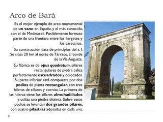 Arco de Bará
  Es el mejor ejemplo de arco monumental
 de un vano en España, y el más conocido,
con el de Medinaceli. Posiblemente formase
 parte de una frontera entre los ilergetes y
                              los casetanos.
   Su construcción data de principios del s. I.
 Se sitúa 20 km al norte de Tárraco, al borde
                               de la Vía Augusta.
   Su fábrica es de opus quadratum, sillares
                  rectangulares de piedra caliza
   perfectamente escuadrados y colocados.
    Su parte inferior está compuesta por dos
     podios de planta rectangular, con tres
   hileras de sillares y cornisa. La primera de
las hileras tiene los sillares almohadillados
      y utiliza una piedra distinta. Sobre estos
    podios se levantan dos grandes pilares,
 con cuatro pilastras adosadas en cada uno.
 