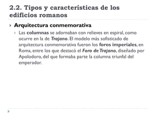 2.2. Tipos y características de los
edificios romanos
   Arquitectura conmemorativa
       Las columnas se adornaban con relieves en espiral, como
        ocurre en la de Trajano. El modelo más sofisticado de
        arquitectura conmemorativa fueron los foros imperiales, en
        Roma, entre los que destacó el Foro de Trajano, diseñado por
        Apolodoro, del que formaba parte la columna triunfal del
        emperador.
 