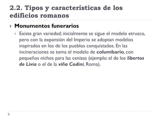 2.2. Tipos y características de los
edificios romanos
   Monumentos funerarios
       Existe gran variedad; inicialmente se sigue el modelo etrusco,
        pero con la expansión del Imperio se adoptan modelos
        inspirados en los de los pueblos conquistados. En las
        incineraciones se toma el modelo de columbario, con
        pequeños nichos para las cenizas (ejemplo: el de los libertos
        de Livia o el de la viña Codini, Roma).
 