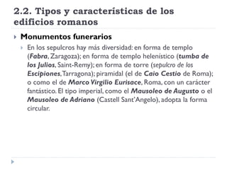 2.2. Tipos y características de los
edificios romanos
   Monumentos funerarios
       En los sepulcros hay más diversidad: en forma de templo
        (Fabra, Zaragoza); en forma de templo helenístico (tumba de
        los Julios, Saint-Remy); en forma de torre (sepulcro de los
        Escipiones, Tarragona); piramidal (el de Caio Cestio de Roma);
        o como el de Marco Virgilio Eurisace, Roma, con un carácter
        fantástico. El tipo imperial, como el Mausoleo de Augusto o el
        Mausoleo de Adriano (Castell Sant’Angelo), adopta la forma
        circular.
 