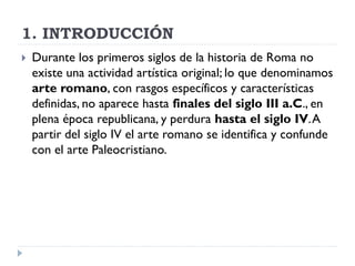 1. INTRODUCCIÓN
   Durante los primeros siglos de la historia de Roma no
    existe una actividad artística original; lo que denominamos
    arte romano, con rasgos específicos y características
    definidas, no aparece hasta finales del siglo III a.C., en
    plena época republicana, y perdura hasta el siglo IV. A
    partir del siglo IV el arte romano se identifica y confunde
    con el arte Paleocristiano.
 