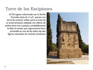 Torre de los Escipiones
      En Tarragona: relacionada con la familia
        Cornelio, hacia el s. I a.C., parece una
  torre de carácter militar pero se trata de
 un enterramiento, realizada con sillares de
piedra tiene tres cuerpos y probablemente
   le falta el remate, que seguramente fuera
       piramidal; en uno de los lados hay dos
    figuras masculinas de carácter protector.
 