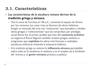 3.1. Características
   Las características de la escultura romana derivan de la
    tradición griega y etrusca:
       Tras la toma de Corinto, el 146 a.C., comenzó el saqueo de Grecia
        por los romanos. Las casas ricas se llenaron de obras helénicas.
        Surgió un mercado del arte con “anticuarios” que buscaban y vendían
        obras griegas y “coleccionistas” que las compraban, por prestigio
        social. Roma fue el primer pueblo que hizo del comercio artístico
        un negocio. A Roma llegaron también artistas griegos, esclavos o
        emigrantes, que copiaban las obras más famosas o realizaban
        esculturas eclécticas imitando la estatuaria helénica.
       A la tradición griega se unieron la influencia etrusca, perceptible
        sobre todo en la tendencia al realismo y en el empleo de la fundición
        del bronce, y el genio romano, práctico y político.
 
