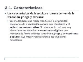 3.1. Características
   Las características de la escultura romana derivan de la
    tradición griega y etrusca:
       Las modalidades que mejor manifiestan la originalidad
        escultórica de la civilización romana son el retrato y el
        relieve conmemorativo. No obstante lo cual, son muy
        abundantes los ejemplos de escultura religiosa, que
        mantiene de forma ecléctica la tradición griega, y de escultura
        popular, cuya mayor rudeza remite a las tradiciones
        autóctonas.
 