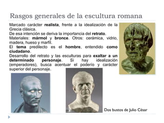 Rasgos generales de la escultura romana
Marcado carácter realista, frente a la idealización de la
Grecia clásica.
De esa intención se deriva la importancia del retrato.
Materiales: mármol y bronce. Otros: cerámica, vidrio,
madera, hueso y marfil.
El tema predilecto es el hombre, entendido como
ciudadano.
Desarrollo del retrato y las esculturas para exaltar a un
determinado       personaje.     Si     hay     idealización
(emperadores), busca acentuar el poderío y carácter
superior del personaje.




                                                    Dos bustos de Julio César
 