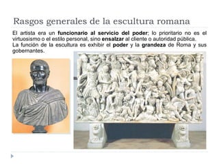 Rasgos generales de la escultura romana
El artista era un funcionario al servicio del poder; lo prioritario no es el
virtuosismo o el estilo personal, sino ensalzar al cliente o autoridad pública.
La función de la escultura es exhibir el poder y la grandeza de Roma y sus
gobernantes.
 