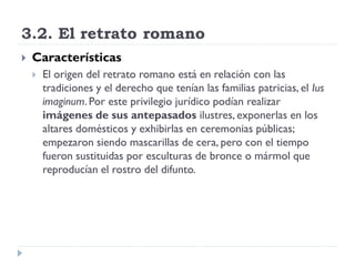 3.2. El retrato romano
   Características
       El origen del retrato romano está en relación con las
        tradiciones y el derecho que tenían las familias patricias, el Ius
        imaginum. Por este privilegio jurídico podían realizar
        imágenes de sus antepasados ilustres, exponerlas en los
        altares domésticos y exhibirlas en ceremonias públicas;
        empezaron siendo mascarillas de cera, pero con el tiempo
        fueron sustituidas por esculturas de bronce o mármol que
        reproducían el rostro del difunto.
 