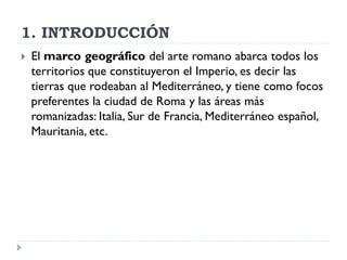 1. INTRODUCCIÓN
   El marco geográfico del arte romano abarca todos los
    territorios que constituyeron el Imperio, es decir las
    tierras que rodeaban al Mediterráneo, y tiene como focos
    preferentes la ciudad de Roma y las áreas más
    romanizadas: Italia, Sur de Francia, Mediterráneo español,
    Mauritania, etc.
 