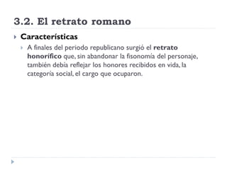 3.2. El retrato romano
   Características
       A finales del periodo republicano surgió el retrato
        honorífico que, sin abandonar la fisonomía del personaje,
        también debía reflejar los honores recibidos en vida, la
        categoría social, el cargo que ocuparon.
 