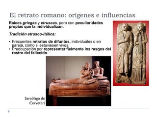 El retrato romano: orígenes e influencias
Raíces griegas y etruscas, pero con peculiaridades
propias que la individualizan.
Tradición etrusco-itálica:
• Frecuentes retratos de difuntos, individuales o en
  pareja, como si estuviesen vivos.
• Preocupación por representar fielmente los rasgos del
  rostro del fallecido.




        Sarcófago de
           Cerveteri
 