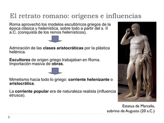 El retrato romano: orígenes e influencias
Roma aprovechó los modelos escultóricos griegos de la
época clásica y helenística, sobre todo a partir del s. II
a.C. (conquista de los reinos helenísticos).


Admiración de las clases aristocráticas por la plástica
helénica.
Escultores de origen griego trabajaban en Roma.
Importación masiva de obras.


Mimetismo hacia todo lo griego: corriente helenizante o
aristocrática.
La corriente popular era de naturaleza realista (influencia
etrusca).

                                                                Estatua de Marcelo,
                                                       sobrino de Augusto (20 a.C.)
 