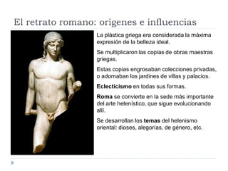 El retrato romano: orígenes e influencias
                  La plástica griega era considerada la máxima
                  expresión de la belleza ideal.
                  Se multiplicaron las copias de obras maestras
                  griegas.
                  Estas copias engrosaban colecciones privadas,
                  o adornaban los jardines de villas y palacios.
                  Eclecticismo en todas sus formas.
                  Roma se convierte en la sede más importante
                  del arte helenístico, que sigue evolucionando
                  allí.
                  Se desarrollan los temas del helenismo
                  oriental: dioses, alegorías, de género, etc.
 