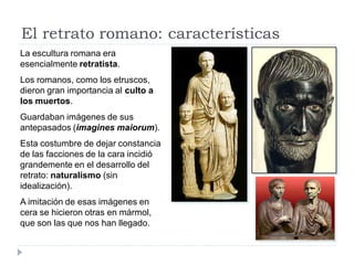 El retrato romano: características
La escultura romana era
esencialmente retratista.
Los romanos, como los etruscos,
dieron gran importancia al culto a
los muertos.
Guardaban imágenes de sus
antepasados (imagines maiorum).
Esta costumbre de dejar constancia
de las facciones de la cara incidió
grandemente en el desarrollo del
retrato: naturalismo (sin
idealización).
A imitación de esas imágenes en
cera se hicieron otras en mármol,
que son las que nos han llegado.
 