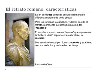 El retrato romano: características
              Es en el retrato donde la escultura romana se
              diferencia claramente de la griega.
              Para los romanos la escultura, y dentro de ella el
              retrato, representa la expresión máxima del
              “realismo”.
              El escultor romano no crea “formas” que representen
              la “belleza ideal”: reproduce la naturaleza, la
              realidad.
              Los escultores esculpen tipos concretos y exactos,
              con sus defectos y las huellas del tiempo.




              Retrato de César
 