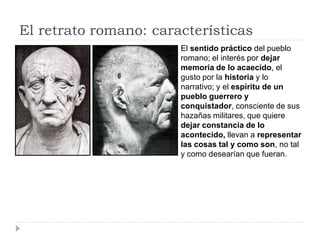 El retrato romano: características
                       El sentido práctico del pueblo
                       romano; el interés por dejar
                       memoria de lo acaecido, el
                       gusto por la historia y lo
                       narrativo; y el espíritu de un
                       pueblo guerrero y
                       conquistador, consciente de sus
                       hazañas militares, que quiere
                       dejar constancia de lo
                       acontecido, llevan a representar
                       las cosas tal y como son, no tal
                       y como desearían que fueran.
 
