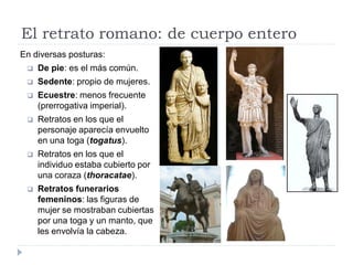 El retrato romano: de cuerpo entero
En diversas posturas:
    De pie: es el más común.
    Sedente: propio de mujeres.
    Ecuestre: menos frecuente
     (prerrogativa imperial).
    Retratos en los que el
     personaje aparecía envuelto
     en una toga (togatus).
    Retratos en los que el
     individuo estaba cubierto por
     una coraza (thoracatae).
    Retratos funerarios
     femeninos: las figuras de
     mujer se mostraban cubiertas
     por una toga y un manto, que
     les envolvía la cabeza.
 