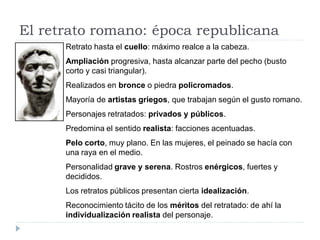 El retrato romano: época republicana
      Retrato hasta el cuello: máximo realce a la cabeza.
      Ampliación progresiva, hasta alcanzar parte del pecho (busto
      corto y casi triangular).
      Realizados en bronce o piedra policromados.
      Mayoría de artistas griegos, que trabajan según el gusto romano.
      Personajes retratados: privados y públicos.
      Predomina el sentido realista: facciones acentuadas.
      Pelo corto, muy plano. En las mujeres, el peinado se hacía con
      una raya en el medio.
      Personalidad grave y serena. Rostros enérgicos, fuertes y
      decididos.
      Los retratos públicos presentan cierta idealización.
      Reconocimiento tácito de los méritos del retratado: de ahí la
      individualización realista del personaje.
 