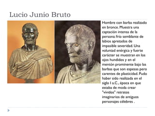 Lucio Junio Bruto
                    Hombre con barba realizado
                    en bronce. Muestra una
                    captación intensa de la
                    persona: frío semblante de
                    labios apretados de
                    impasible severidad. Una
                    voluntad enérgica y fuerte
                    carácter se muestran en los
                    ojos hundidos y en el
                    mentón prominente bajo las
                    barbas que son espesas pero
                    carentes de plasticidad. Pudo
                    haber sido realizada en el
                    siglo I a.C., época en que
                    estaba de moda crear
                    "vívidos" retratos
                    imaginarios de antiguos
                    personajes célebres .
 