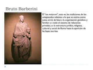 Bruto Barberini
                  El “ios maiorum”, esto es, las tradiciones de los
                  antepasados relativas a lo que se estima como
                  justo, sirvió de base a la organización gentilicia y
                  familiar y a todo el sistema de relaciones
                  privadas y a la estructura jurídica, religiosa,
                  cultural y social de Roma hasta la aparición de
                  las leyes escritas.
 