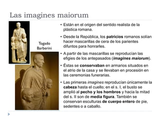 Las imagines maiorum
                  • Están en el origen del sentido realista de la
                    plástica romana.
                  • Desde la República, los patricios romanos solían
       Togado       hacer mascarillas de cera de los parientes
      Barberini     difuntos para honrarles.
                  • A partir de las mascarillas se reproducían las
                    efigies de los antepasados (imagines maiorum).
                  • Éstas se conservaban en armarios situados en
                    el atrio de la casa y se llevaban en procesión en
                    las ceremonias funerarias.
                  • Las primeras imagines reproducían únicamente la
                    cabeza hasta el cuello; en el s. I, el busto se
                    amplió al pecho y los hombros y hacia la mitad
                    del s. II son de media figura. También se
                    conservan esculturas de cuerpo entero de pie,
                    sedentes o a caballo.
 