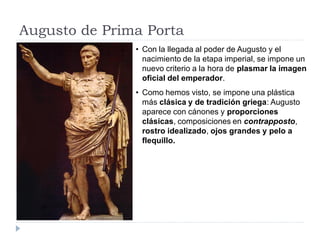 Augusto de Prima Porta
               • Con la llegada al poder de Augusto y el
                 nacimiento de la etapa imperial, se impone un
                 nuevo criterio a la hora de plasmar la imagen
                 oficial del emperador.
               • Como hemos visto, se impone una plástica
                 más clásica y de tradición griega: Augusto
                 aparece con cánones y proporciones
                 clásicas, composiciones en contrapposto,
                 rostro idealizado, ojos grandes y pelo a
                 flequillo.
 
