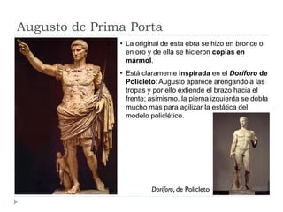 Augusto de Prima Porta
               • La original de esta obra se hizo en bronce o
                 en oro y de ella se hicieron copias en
                 mármol.
               • Está claramente inspirada en el Doríforo de
                 Policleto: Augusto aparece arengando a las
                 tropas y por ello extiende el brazo hacia el
                 frente; asimismo, la pierna izquierda se dobla
                 mucho más para agilizar la estática del
                 modelo policlético.




                         Doríforo, de Policleto
 