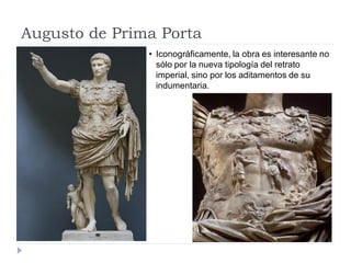 Augusto de Prima Porta
               • Iconográficamente, la obra es interesante no
                 sólo por la nueva tipología del retrato
                 imperial, sino por los aditamentos de su
                 indumentaria.
 